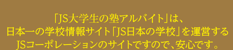 「JS社会人の塾講師・教職員募集」は、日本一の学校情報サイト「JS日本の学校」を運営するJSコーポレーションのサイトですので、安心です。
